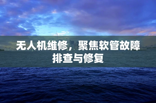 无人机维修，聚焦软管故障排查与修复