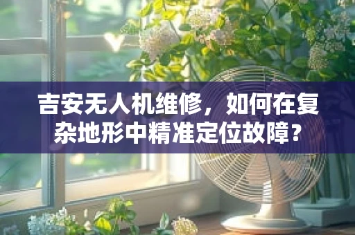 吉安无人机维修，如何在复杂地形中精准定位故障？