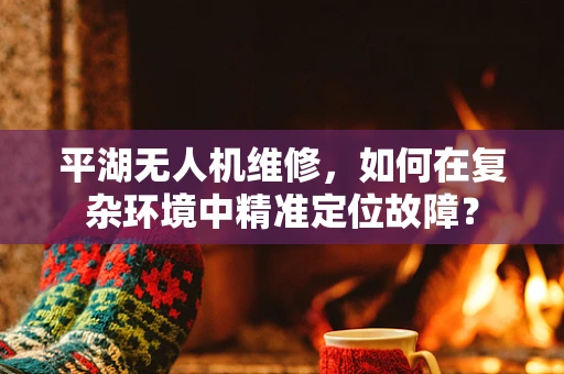 平湖无人机维修，如何在复杂环境中精准定位故障？