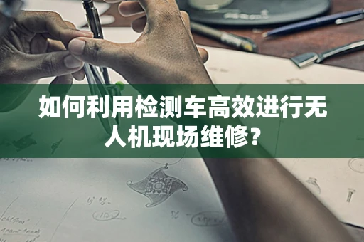 如何利用检测车高效进行无人机现场维修？