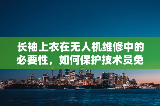 长袖上衣在无人机维修中的必要性，如何保护技术员免受意外伤害？