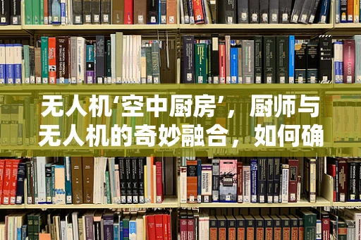 无人机‘空中厨房’，厨师与无人机的奇妙融合，如何确保美食的精准送达？