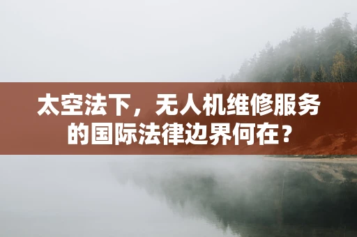 太空法下，无人机维修服务的国际法律边界何在？