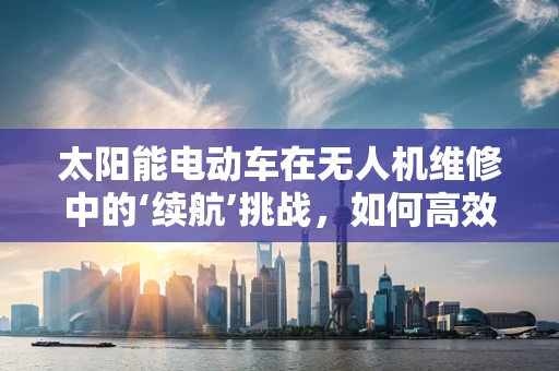 太阳能电动车在无人机维修中的‘续航’挑战，如何高效利用与维护？