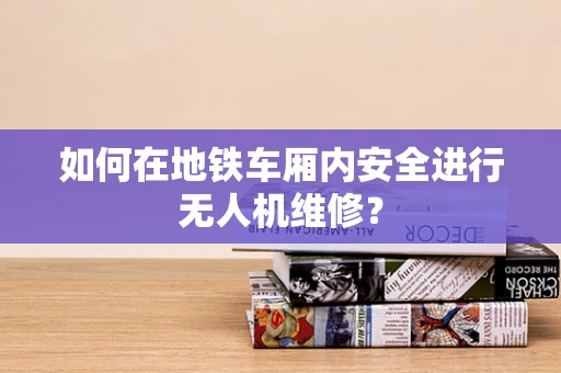 如何在地铁车厢内安全进行无人机维修？
