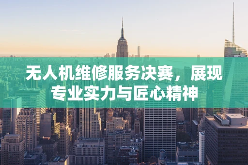 无人机维修服务决赛，展现专业实力与匠心精神