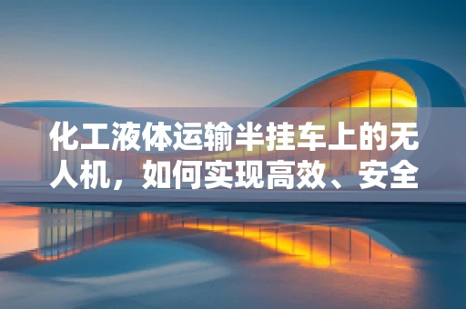 化工液体运输半挂车上的无人机，如何实现高效、安全检测？