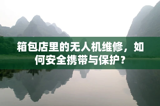 箱包店里的无人机维修，如何安全携带与保护？