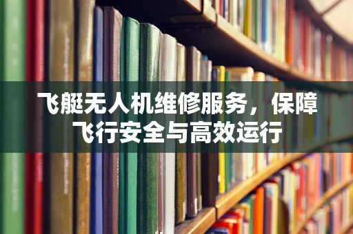 飞艇无人机维修服务，保障飞行安全与高效运行