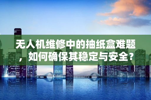 无人机维修中的抽纸盒难题，如何确保其稳定与安全？