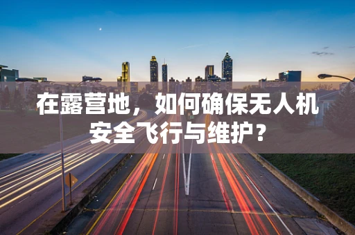 在露营地，如何确保无人机安全飞行与维护？