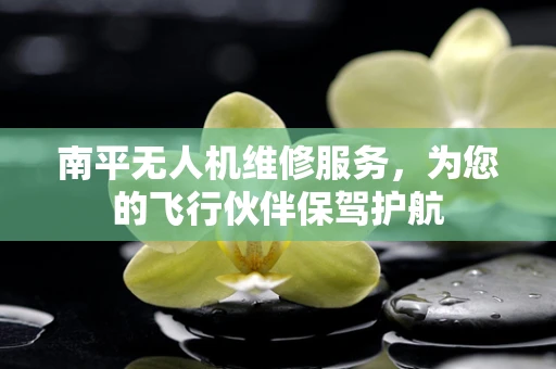 南平无人机维修服务，为您的飞行伙伴保驾护航