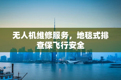 无人机维修服务，地毯式排查保飞行安全