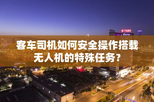 客车司机如何安全操作搭载无人机的特殊任务？