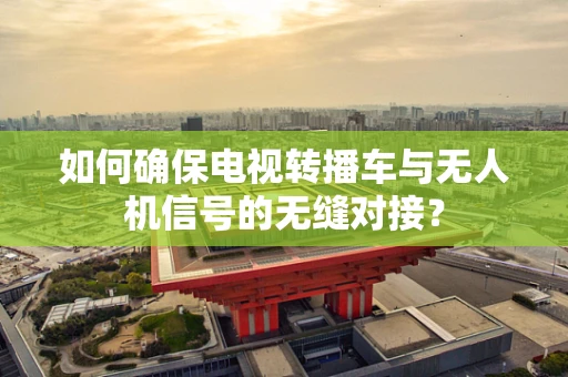 如何确保电视转播车与无人机信号的无缝对接？