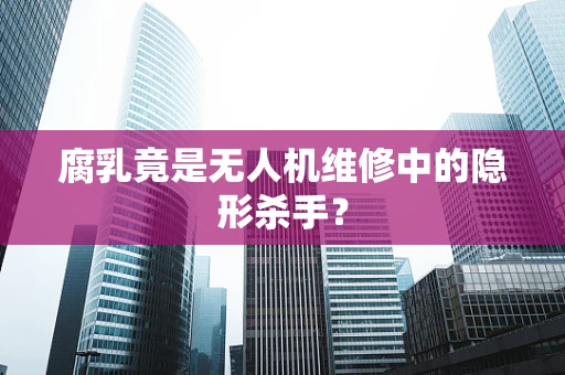 腐乳竟是无人机维修中的隐形杀手？