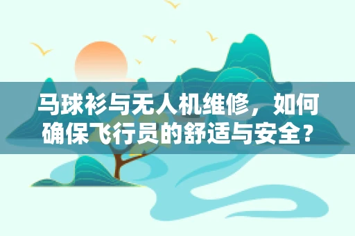 马球衫与无人机维修，如何确保飞行员的舒适与安全？