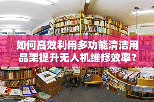 如何高效利用多功能清洁用品架提升无人机维修效率？