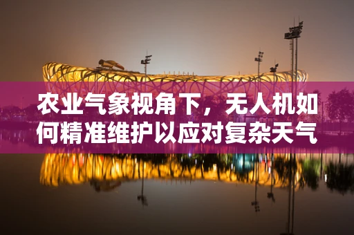 农业气象视角下，无人机如何精准维护以应对复杂天气？