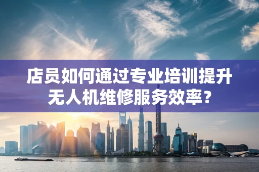 店员如何通过专业培训提升无人机维修服务效率？