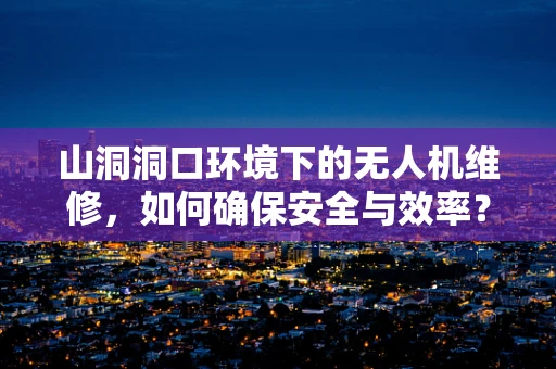 山洞洞口环境下的无人机维修，如何确保安全与效率？