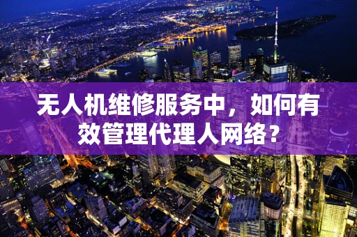 无人机维修服务中，如何有效管理代理人网络？