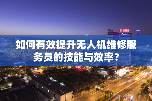 如何有效提升无人机维修服务员的技能与效率？