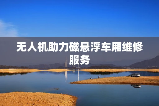 无人机助力磁悬浮车厢维修服务