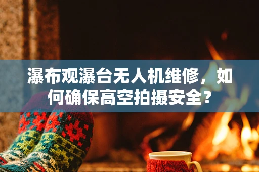 瀑布观瀑台无人机维修，如何确保高空拍摄安全？