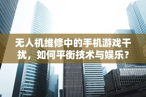 无人机维修中的手机游戏干扰，如何平衡技术与娱乐？