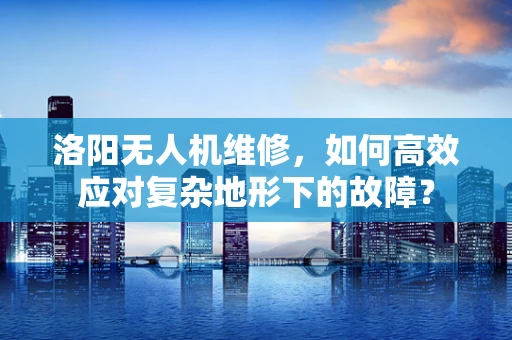 洛阳无人机维修，如何高效应对复杂地形下的故障？