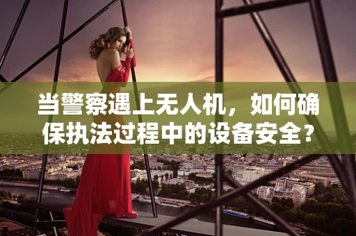 当警察遇上无人机，如何确保执法过程中的设备安全？