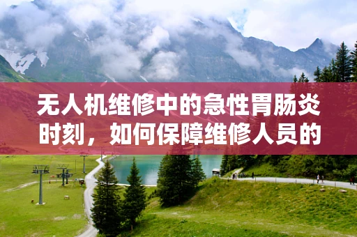 无人机维修中的急性胃肠炎时刻，如何保障维修人员的健康安全？