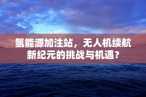 氢能源加注站，无人机续航新纪元的挑战与机遇？
