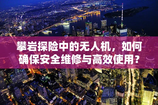 攀岩探险中的无人机，如何确保安全维修与高效使用？