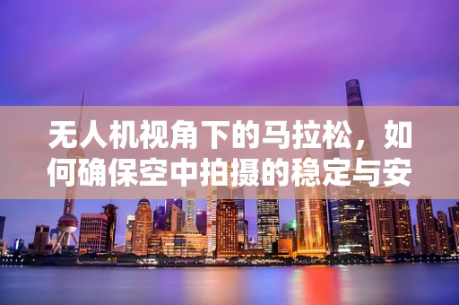 无人机视角下的马拉松，如何确保空中拍摄的稳定与安全？