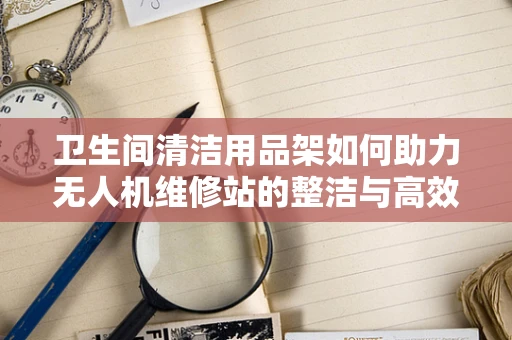 卫生间清洁用品架如何助力无人机维修站的整洁与高效？