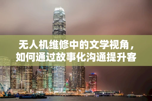 无人机维修中的文学视角，如何通过故事化沟通提升客户满意度？