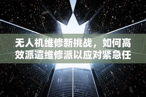 无人机维修新挑战，如何高效派遣维修派以应对紧急任务？