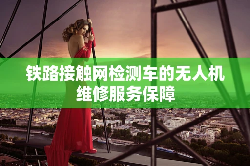 铁路接触网检测车的无人机维修服务保障