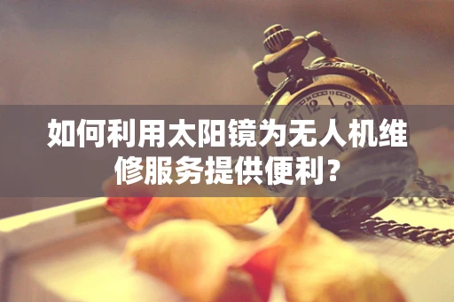 如何利用太阳镜为无人机维修服务提供便利？