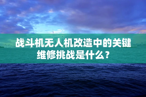 战斗机无人机改造中的关键维修挑战是什么？