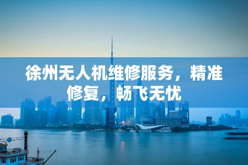 徐州无人机维修服务，精准修复，畅飞无忧