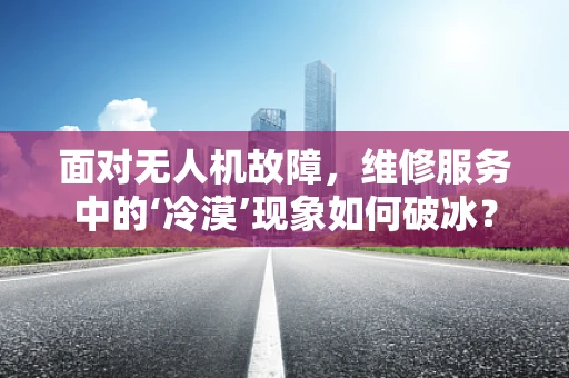 面对无人机故障，维修服务中的‘冷漠’现象如何破冰？
