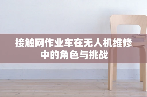 接触网作业车在无人机维修中的角色与挑战