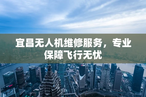 宜昌无人机维修服务，专业保障飞行无忧