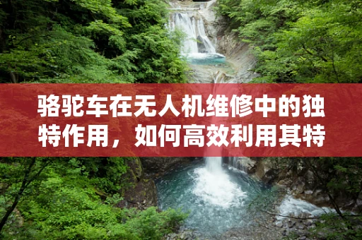 骆驼车在无人机维修中的独特作用，如何高效利用其特性？