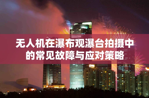 无人机在瀑布观瀑台拍摄中的常见故障与应对策略