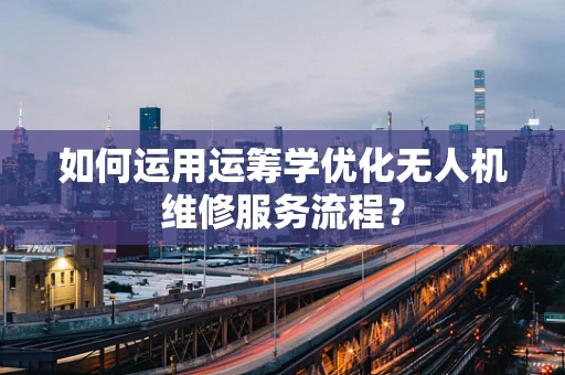 如何运用运筹学优化无人机维修服务流程？