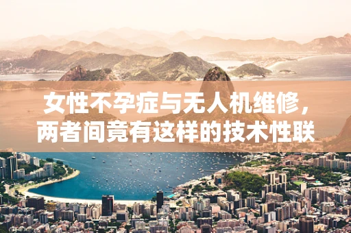 女性不孕症与无人机维修，两者间竟有这样的技术性联系？
